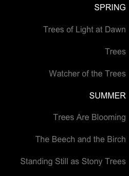 SPRING

Trees of Light at Dawn

Trees

Watcher of the Trees

SUMMER

Trees Are Blooming

The Beech and the Birch

Standing Still as Stony Trees


