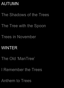 AUTUMN

The Shadows of the Trees

The Tree with the Spoon

Trees in November

WINTER

The Old ‘ManTree’

I Remember the Trees

Anthem to Trees

